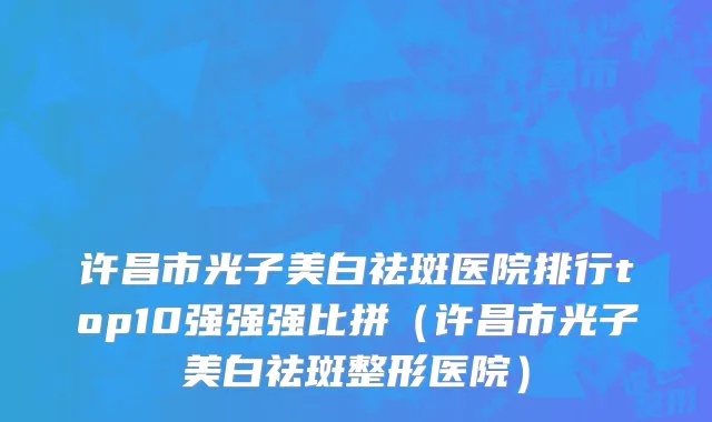 许昌市光子美白祛斑医院排行top10强强强比拼（许昌市光子美白祛斑整形医院）