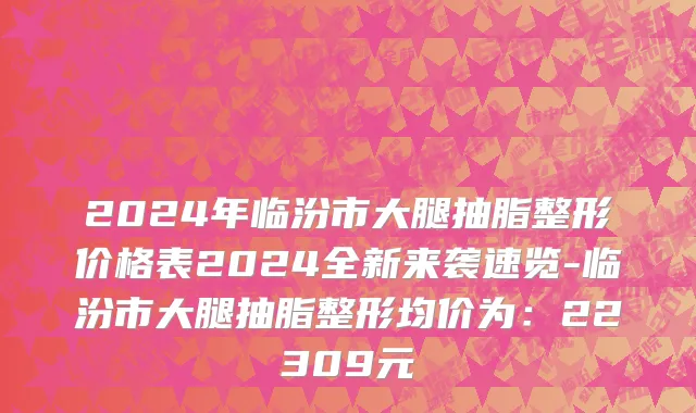 2024年临汾市大腿抽脂整形价格表2024全新来袭速览-临汾市大腿抽脂整形均价为：22309元
