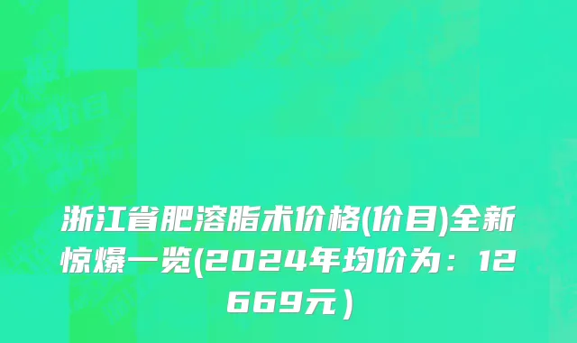 浙江省肥溶脂术价格(价目)全新惊爆一览(2024年均价为：12669元）