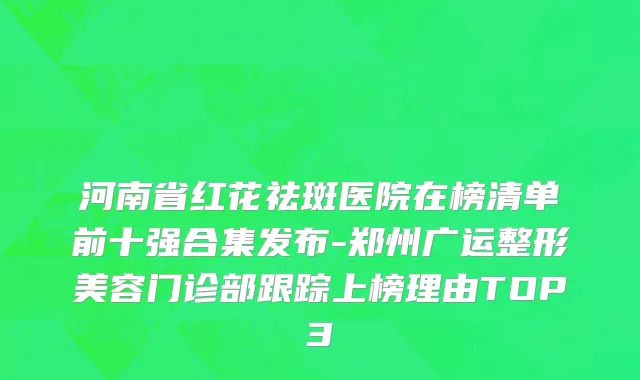 河南省红花祛斑医院在榜清单前十强合集发布-郑州广运整形美容门诊部跟踪上榜理由TOP3