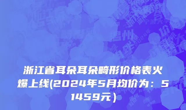 浙江省耳朵耳朵畸形价格表火爆上线(2024年5月均价为：51459元）