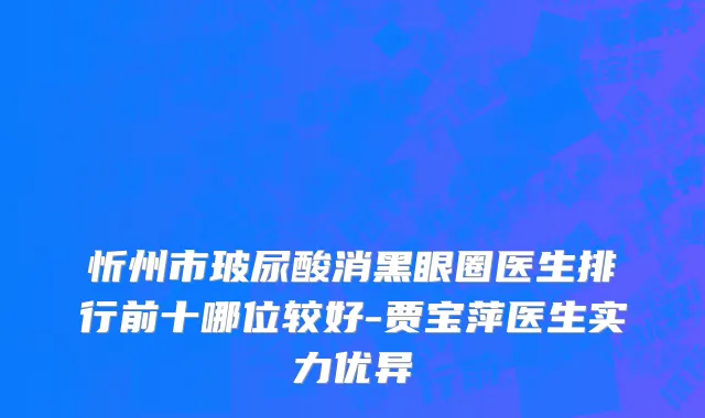 忻州市玻尿酸消黑眼圈医生排行前十哪位较好-贾宝萍医生实力优异