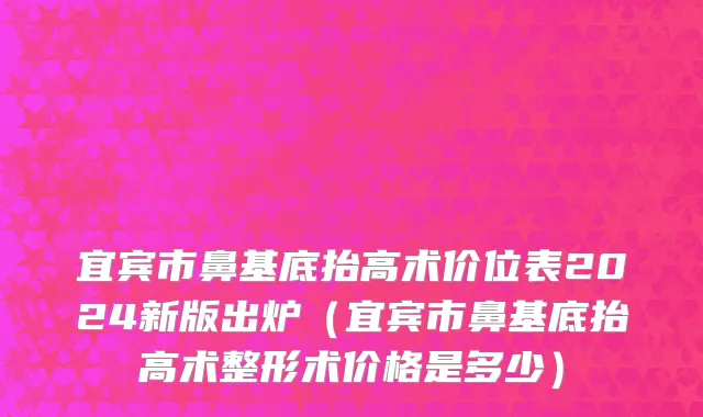 宜宾市鼻基底抬高术价位表2024新版出炉（宜宾市鼻基底抬高术整形术价格是多少）