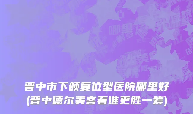 晋中市下颌复位型医院哪里好(晋中德尔美客看谁更胜一筹)
