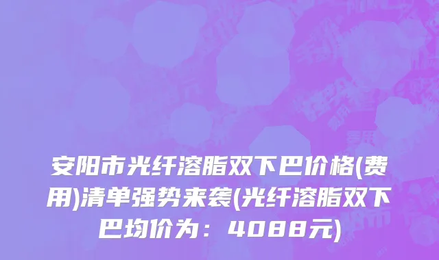安阳市光纤溶脂双下巴价格(费用)清单强势来袭(光纤溶脂双下巴均价为：4088元)
