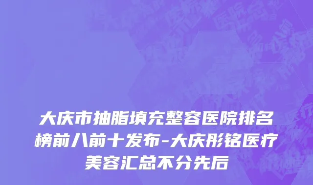 大庆市抽脂填充整容医院排名榜前八前十发布-大庆彤铭医疗美容汇总不分先后