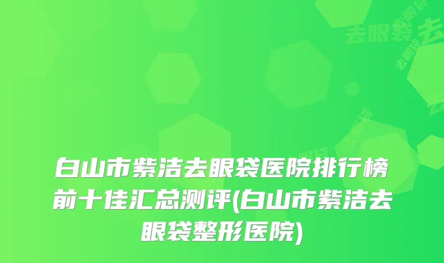 白山市紫洁去眼袋医院排行榜前十佳汇总测评(白山市紫洁去眼袋整形医院)