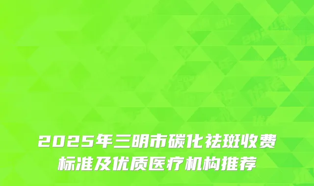 2025年三明市碳化祛斑收费标准及优质医疗机构推荐