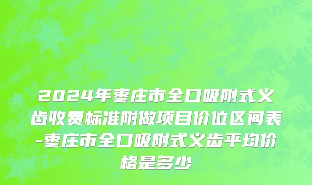 2024年枣庄市全口吸附式义齿收费标准附做项目价位区间表-枣庄市全口吸附式义齿平均价格是多少