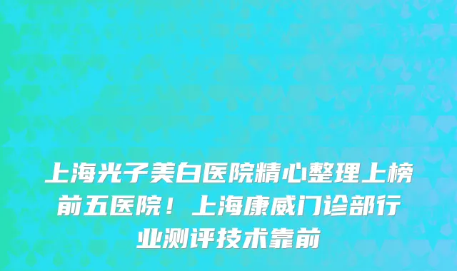 上海光子美白医院精心整理上榜前五医院!上海康威门诊部行业测评技术靠前