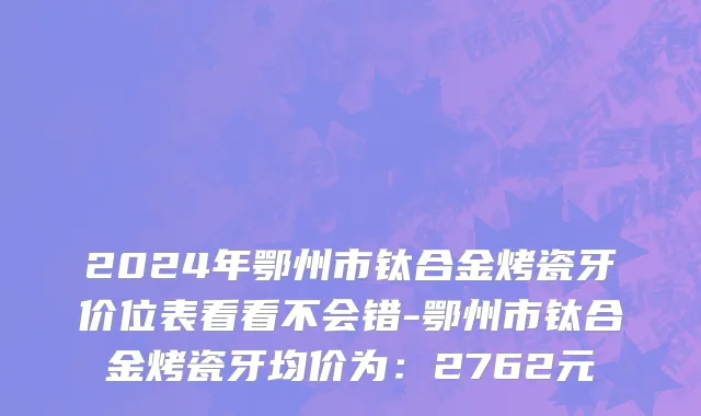 2024年鄂州市钛合金烤瓷牙价位表看看不会错-鄂州市钛合金烤瓷牙均价为：2762元