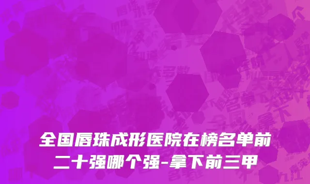 全国唇珠成形医院在榜名单前二十强哪个强-拿下前三甲