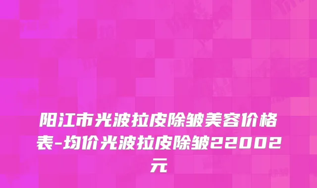 阳江市光波拉皮除皱美容价格表-均价光波拉皮除皱22002元
