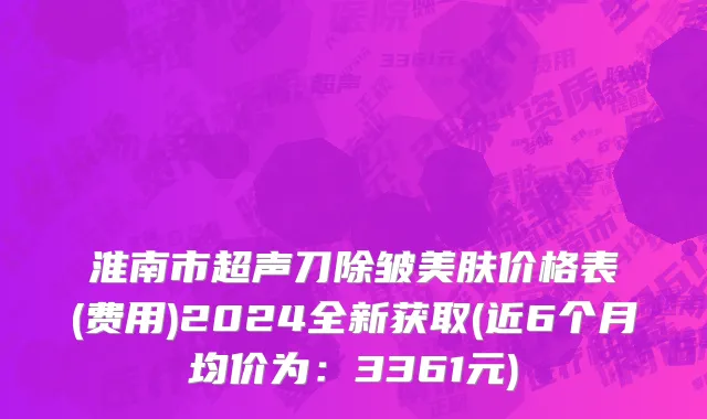 淮南市超声刀除皱美肤价格表(费用)2024全新获取(近6个月均价为：3361元)