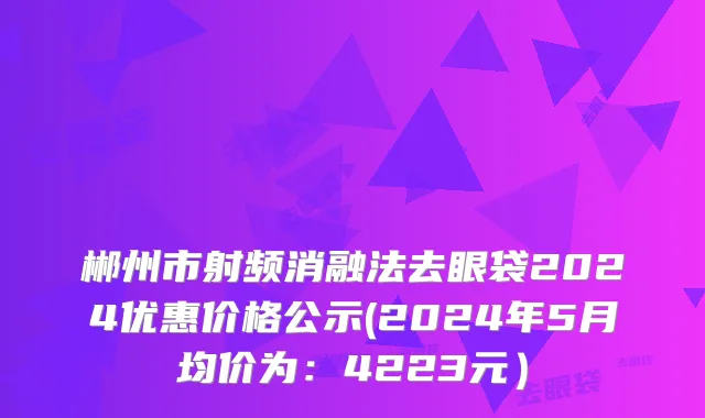 郴州市射频消融法去眼袋2024优惠价格公示(2024年5月均价为：4223元）