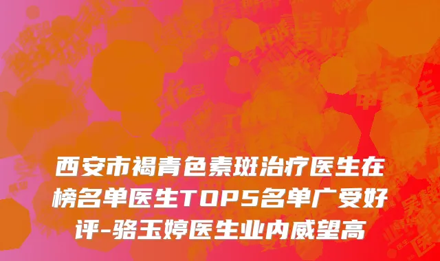 西安市褐青色素斑治疗医生在榜名单医生TOP5名单广受好评-骆玉婷医生业内威望高