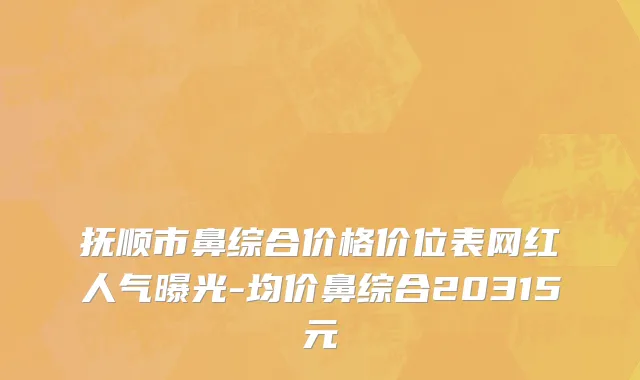 抚顺市鼻综合价格价位表网红人气曝光-均价鼻综合20315元