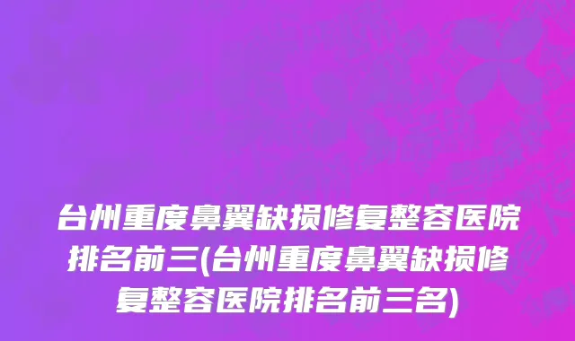 台州重度鼻翼缺损修复整容医院排名前三(台州重度鼻翼缺损修复整容医院排名前三名)