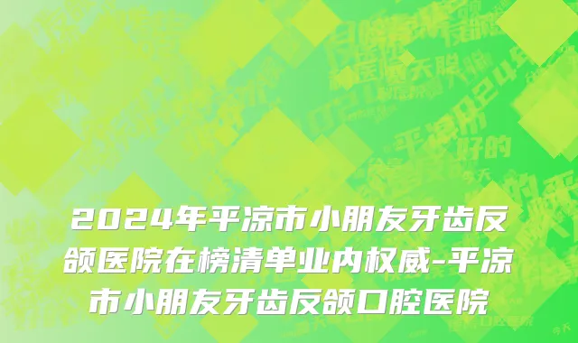 2024年平凉市小朋友牙齿反颌医院在榜清单业内权威-平凉市小朋友牙齿反颌口腔医院