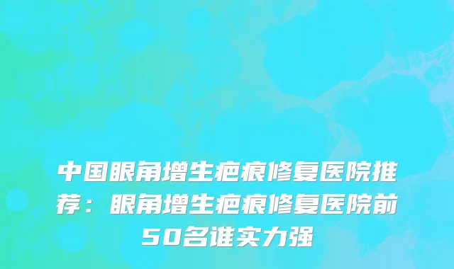 中国眼角增生疤痕修复医院推荐：眼角增生疤痕修复医院前50名谁实力强