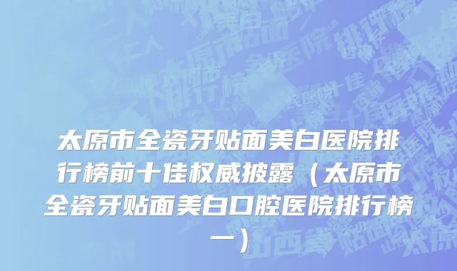 太原市全瓷牙贴面美白医院排行榜前十佳权威披露（太原市全瓷牙贴面美白口腔医院排行榜一）