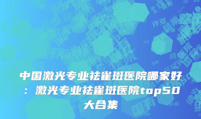 中国激光专业祛雀斑医院哪家好：激光专业祛雀斑医院top50大合集