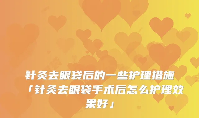 针灸去眼袋后的一些护理措施「针灸去眼袋手术后怎么护理效果好」