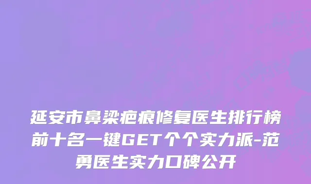 延安市鼻梁疤痕修复医生排行榜前十名一键GET个个实力派-范勇医生实力口碑公开