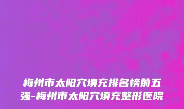 梅州市太阳穴填充排名榜前五强-梅州市太阳穴填充整形医院