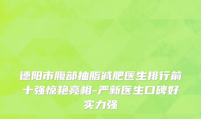 德阳市腹部抽脂减肥医生排行前十强惊艳亮相-严新医生口碑好实力强