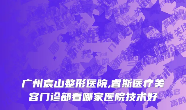 广州宸山整形医院,睿斯医疗美容门诊部看哪家医院技术好