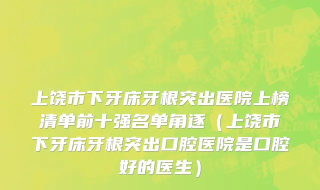 上饶市下牙床牙根突出医院上榜清单前十强名单角逐（上饶市下牙床牙根突出口腔医院是口腔好的医生）