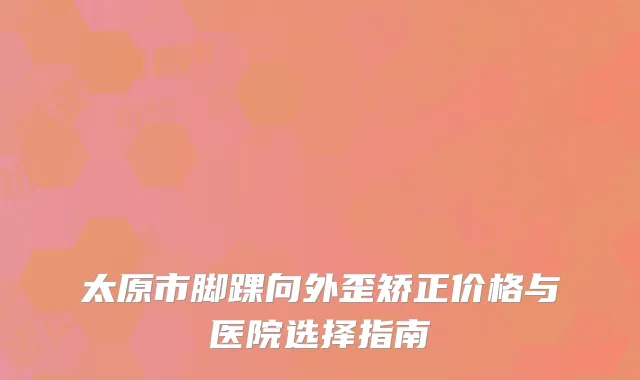 太原市脚踝向外歪矫正价格与医院选择指南