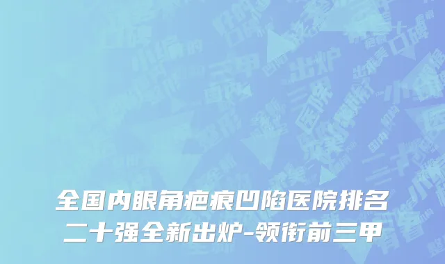 全国内眼角疤痕凹陷医院排名二十强全新出炉-领衔前三甲