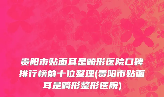 贵阳市贴面耳是畸形医院口碑排行榜前十位整理(贵阳市贴面耳是畸形整形医院)