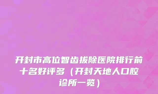 开封市高位智齿拔除医院排行前十名好评多（开封天地人口腔诊所一览）