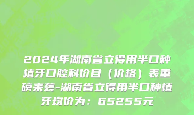 2024年湖南省立得用半口种植牙口腔科价目（价格）表重磅来袭-湖南省立得用半口种植牙均价为：65255元