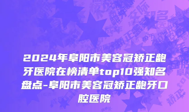 2024年阜阳市美容冠矫正龅牙医院在榜清单top10强知名盘点-阜阳市美容冠矫正龅牙口腔医院