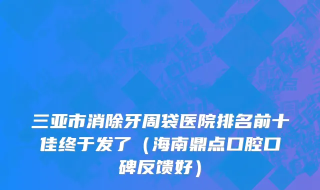 三亚市消除牙周袋医院排名前十佳终于发了（海南鼎点口腔口碑反馈好）