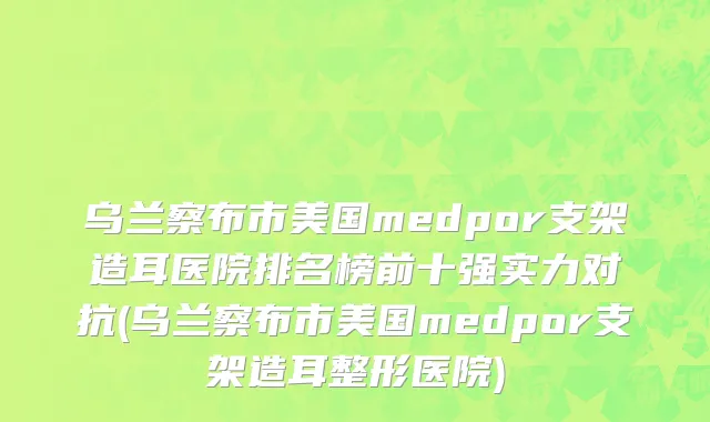 乌兰察布市美国medpor支架造耳医院排名榜前十强实力对抗(乌兰察布市美国medpor支架造耳整形医院)