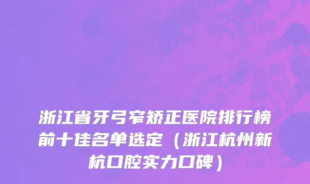 浙江省牙弓窄矫正医院排行榜前十佳名单选定（浙江杭州新杭口腔实力口碑）