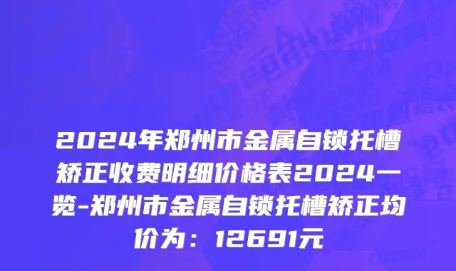 2024年郑州市金属自锁托槽矫正收费明细价格表2024一览-郑州市金属自锁托槽矫正均价为：12691元
