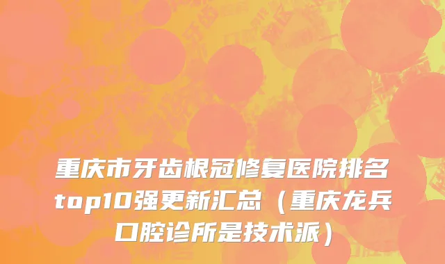 重庆市牙齿根冠修复医院排名top10强更新汇总（重庆龙兵口腔诊所是技术派）