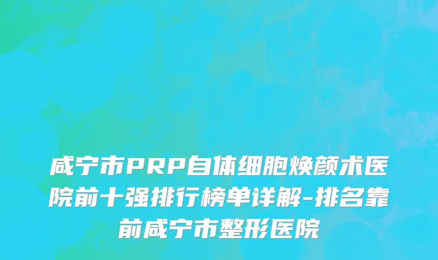 咸宁市PRP自体细胞焕颜术医院前十强排行榜单详解-排名靠前咸宁市整形医院