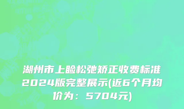 湖州市上睑松弛矫正收费标准2024版完整展示(近6个月均价为：5704元)