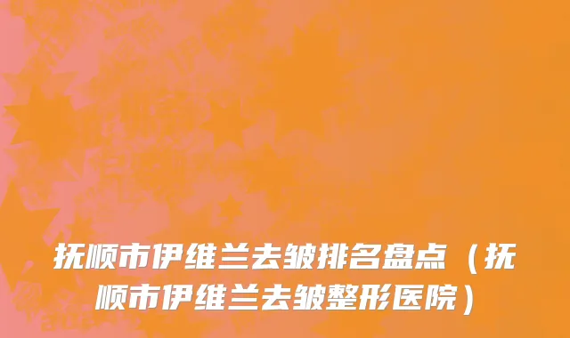 抚顺市伊维兰去皱排名盘点（抚顺市伊维兰去皱整形医院）