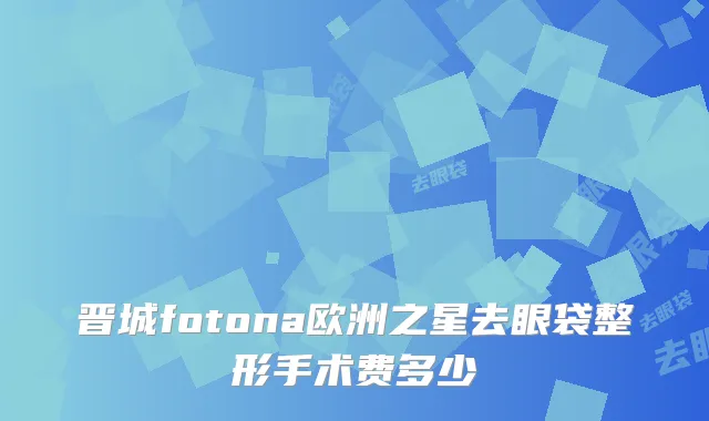 晋城fotona欧洲之星去眼袋整形手术费多少