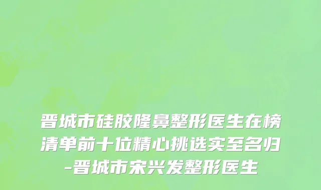 晋城市硅胶隆鼻整形医生在榜清单前十位精心挑选实至名归-晋城市宋兴发整形医生