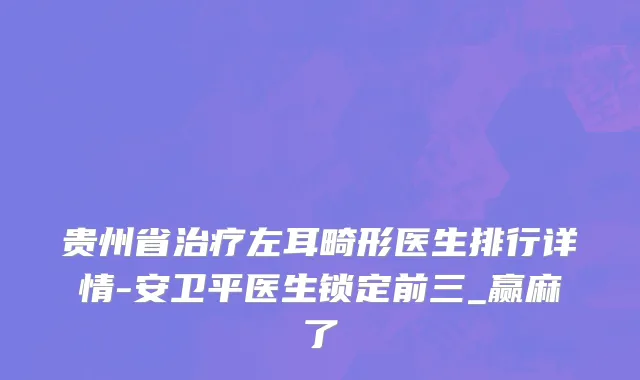 贵州省治疗左耳畸形医生排行详情-安卫平医生锁定前三_赢麻了