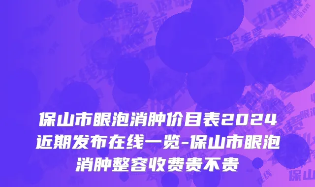 保山市眼泡消肿价目表2024近期发布在线一览-保山市眼泡消肿整容收费贵不贵